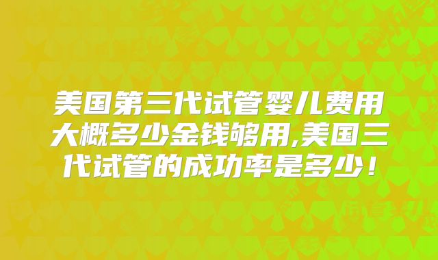 美国第三代试管婴儿费用大概多少金钱够用,美国三代试管的成功率是多少!