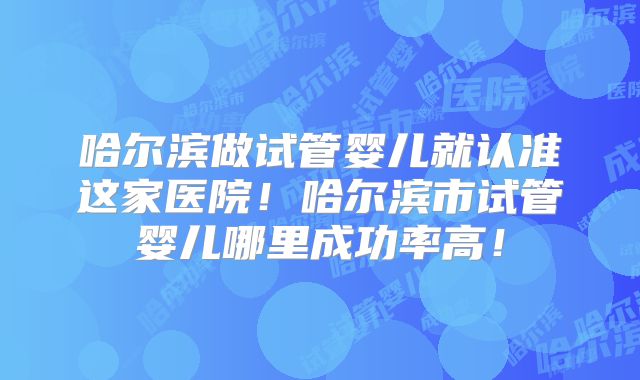 哈尔滨做试管婴儿就认准这家医院！哈尔滨市试管婴儿哪里成功率高！
