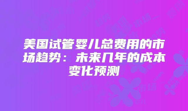 美国试管婴儿总费用的市场趋势:未来几年的成本变化预测