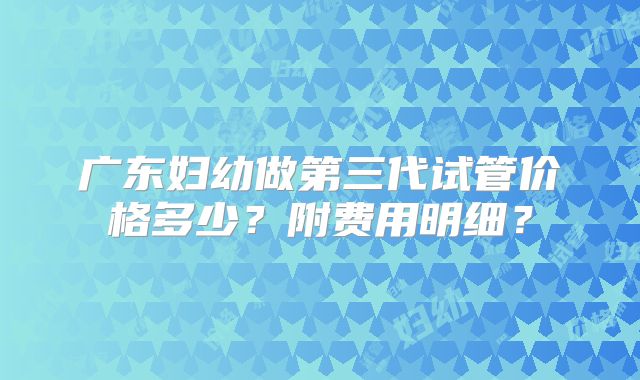 广东妇幼做第三代试管价格多少？附费用明细？