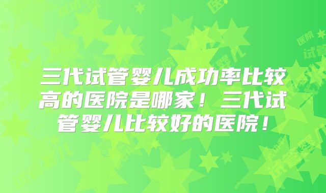 三代试管婴儿成功率比较高的医院是哪家!三代试管婴儿比较好的医院!