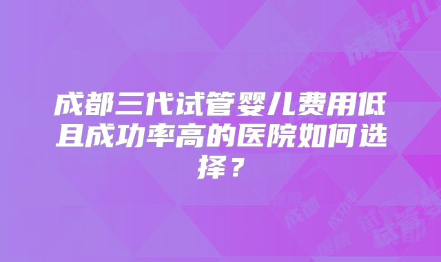 成都三代试管婴儿费用低且成功率高的医院如何选择?