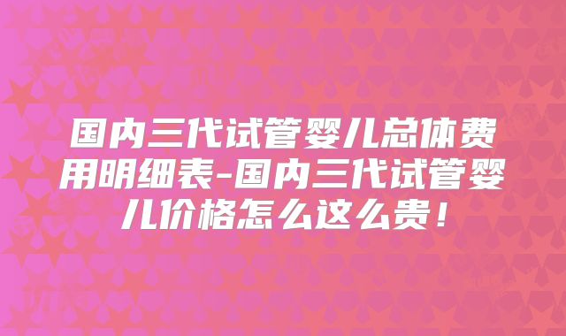 国内三代试管婴儿总体费用明细表-国内三代试管婴儿价格怎么这么贵！