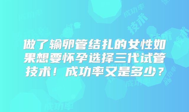 做了输卵管结扎的女性如果想要怀孕选择三代试管技术!成功率又是多少?