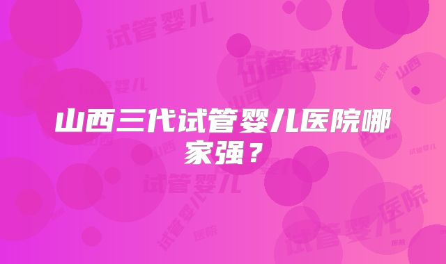 山西三代试管婴儿医院哪家强？