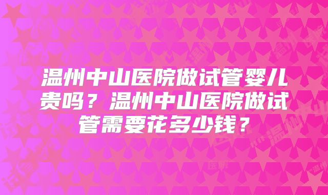 温州中山医院做试管婴儿贵吗？温州中山医院做试管需要花多少钱？