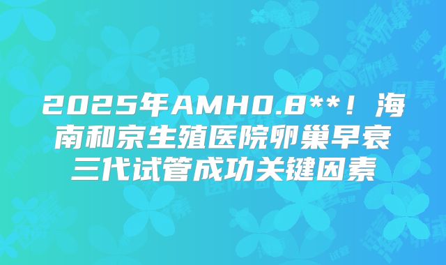 2025年AMH0.8**！海南和京生殖医院卵巢早衰三代试管成功关键因素