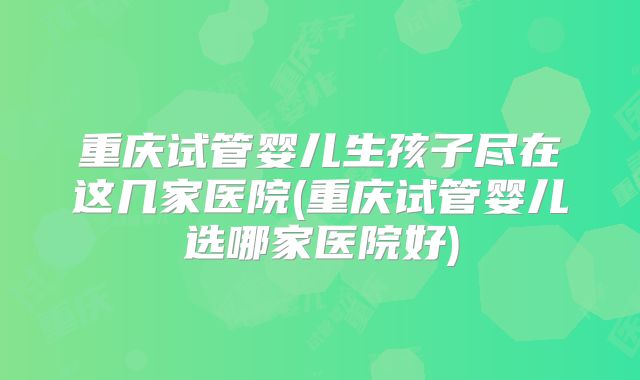 重庆试管婴儿生孩子尽在这几家医院(重庆试管婴儿选哪家医院好)
