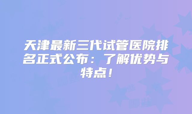 天津最新三代试管医院排名正式公布：了解优势与特点！