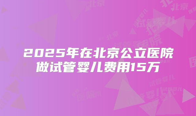2025年在北京公立医院做试管婴儿费用15万