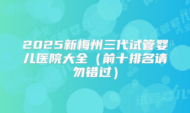 2025新梅州三代试管婴儿医院大全（前十排名请勿错过）