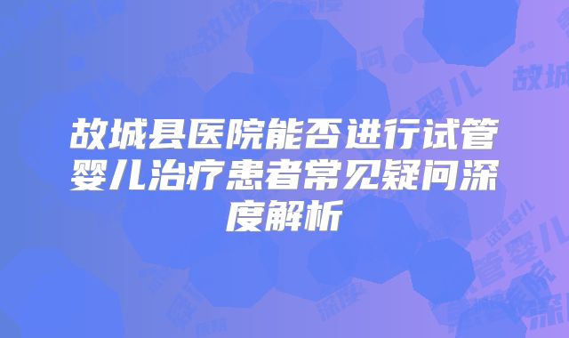 故城县医院能否进行试管婴儿治疗患者常见疑问深度解析