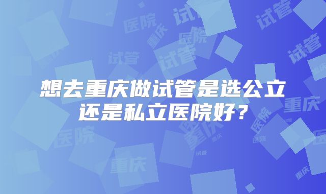 想去重庆做试管是选公立还是私立医院好?