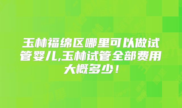玉林福绵区哪里可以做试管婴儿,玉林试管全部费用大概多少！