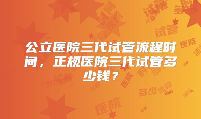 公立医院三代试管流程时间，正规医院三代试管多少钱？