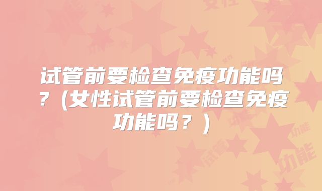 试管前要检查免疫功能吗？(女性试管前要检查免疫功能吗？)