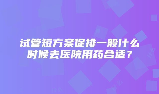 试管短方案促排一般什么时候去医院用药合适?