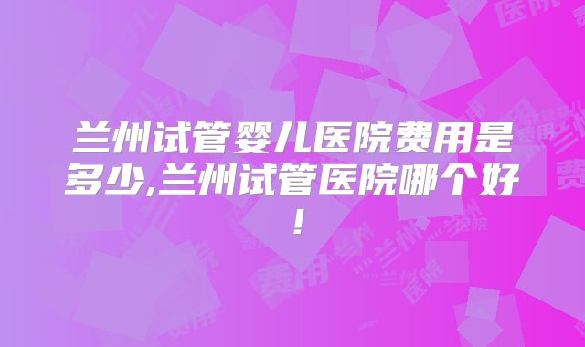 兰州试管婴儿医院费用是多少,兰州试管医院哪个好！