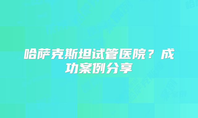 哈萨克斯坦试管医院？成功案例分享