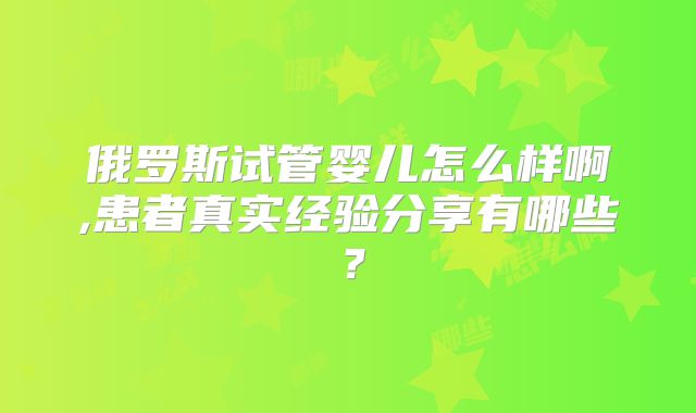 俄罗斯试管婴儿怎么样啊,患者真实经验分享有哪些？