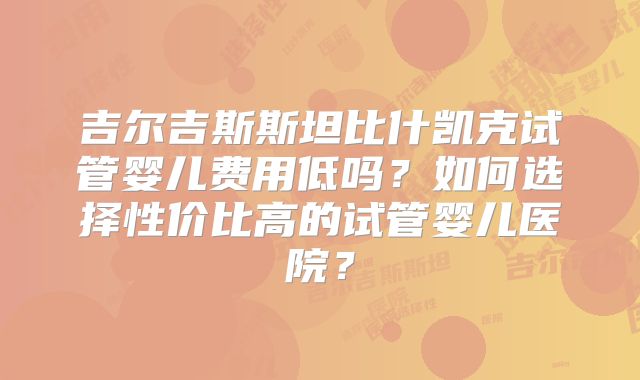 吉尔吉斯斯坦比什凯克试管婴儿费用低吗？如何选择性价比高的试管婴儿医院？