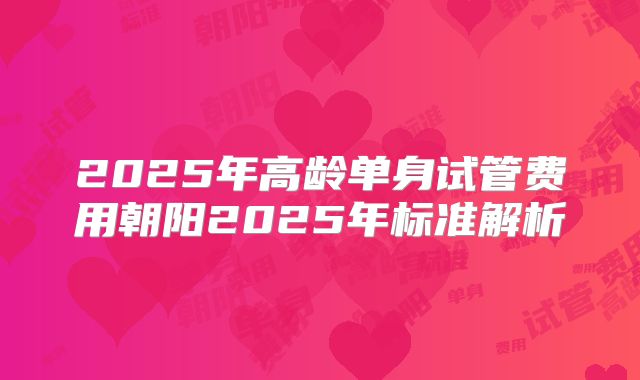 2025年高龄单身试管费用朝阳2025年标准解析