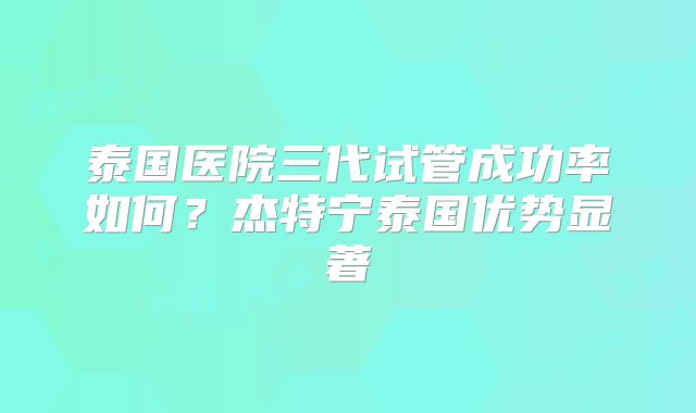 泰国医院三代试管成功率如何?杰特宁泰国优势显著