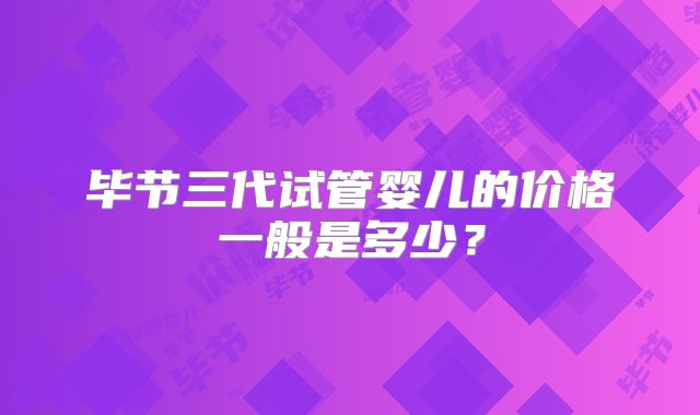 毕节三代试管婴儿的价格一般是多少？