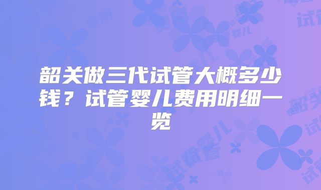 韶关做三代试管大概多少钱?试管婴儿费用明细一览