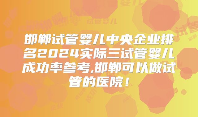 邯郸试管婴儿中央企业排名2024实际三试管婴儿成功率参考,邯郸可以做试管的医院！