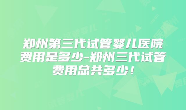 郑州第三代试管婴儿医院费用是多少-郑州三代试管费用总共多少！