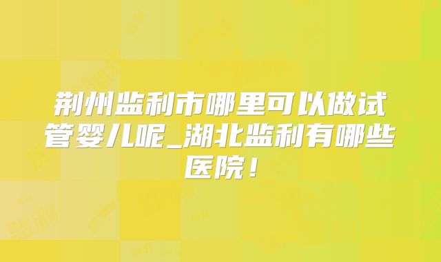 荆州监利市哪里可以做试管婴儿呢_湖北监利有哪些医院！