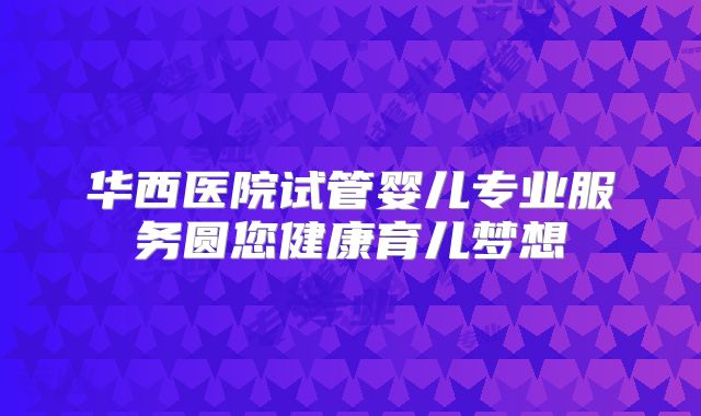 华西医院试管婴儿专业服务圆您健康育儿梦想
