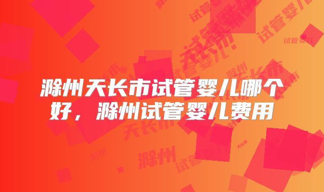 滁州天长市试管婴儿哪个好，滁州试管婴儿费用