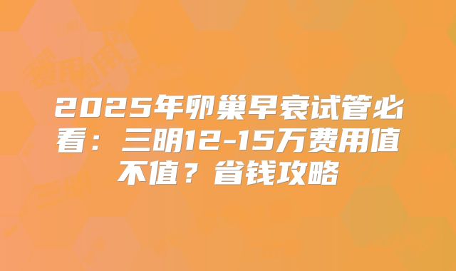 2025年卵巢早衰试管必看：三明12-15万费用值不值？省钱攻略