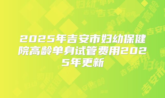 2025年吉安市妇幼保健院高龄单身试管费用2025年更新
