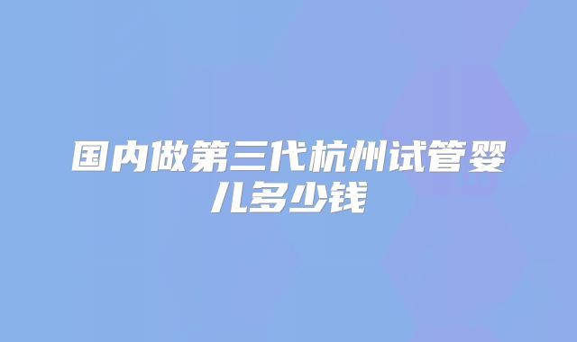 国内做第三代杭州试管婴儿多少钱