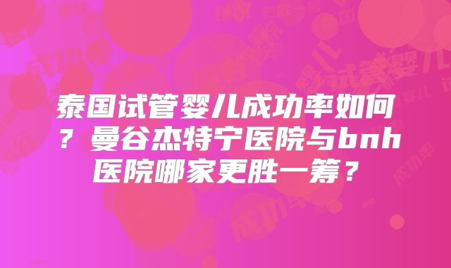 泰国试管婴儿成功率如何？曼谷杰特宁医院与bnh医院哪家更胜一筹？