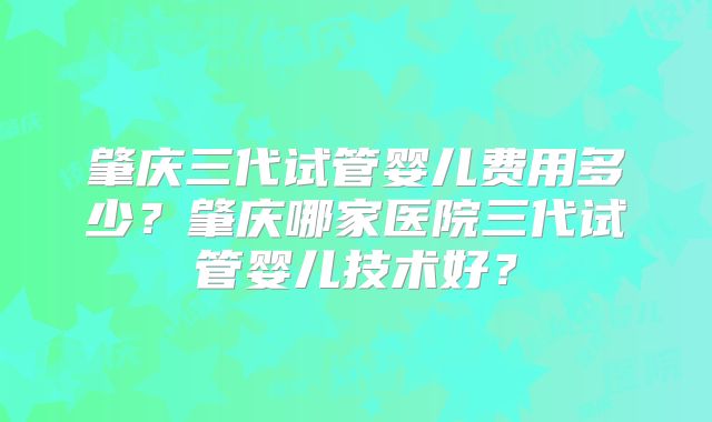 肇庆三代试管婴儿费用多少？肇庆哪家医院三代试管婴儿技术好？