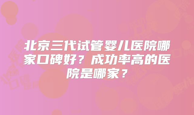 北京三代试管婴儿医院哪家口碑好？成功率高的医院是哪家？