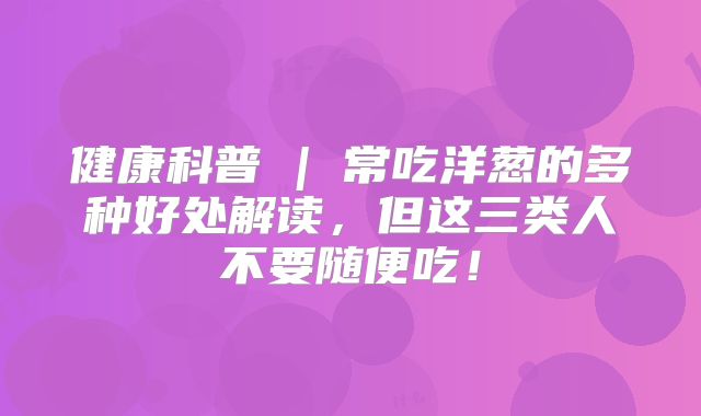 健康科普 | 常吃洋葱的多种好处解读,但这三类人不要随便吃!
