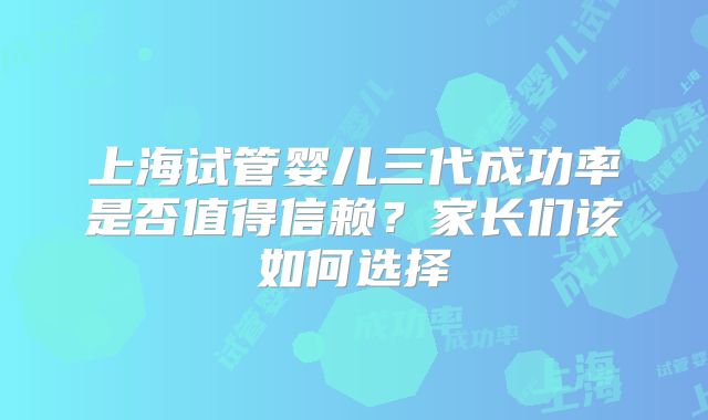上海试管婴儿三代成功率是否值得信赖?家长们该如何选择