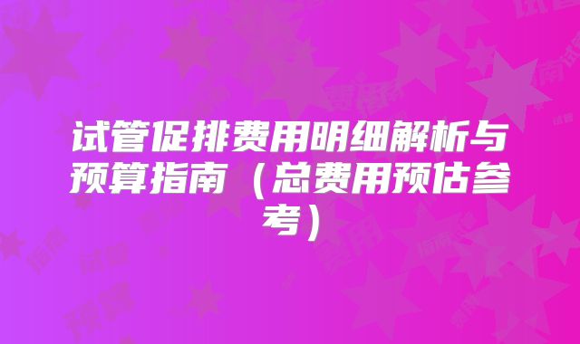 试管促排费用明细解析与预算指南（总费用预估参考）