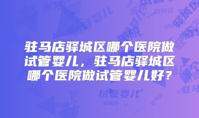 驻马店驿城区哪个医院做试管婴儿,驻马店驿城区哪个医院做试管婴儿好?