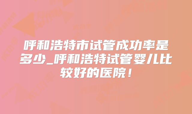 呼和浩特市试管成功率是多少_呼和浩特试管婴儿比较好的医院!