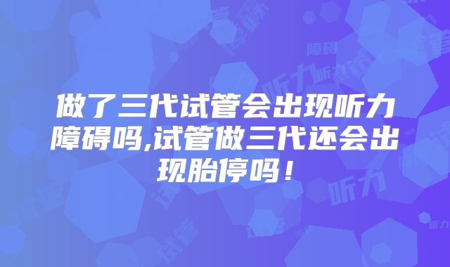 做了三代试管会出现听力障碍吗,试管做三代还会出现胎停吗！