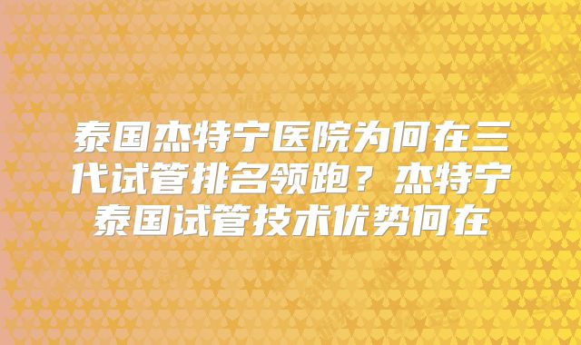 泰国杰特宁医院为何在三代试管排名领跑？杰特宁泰国试管技术优势何在