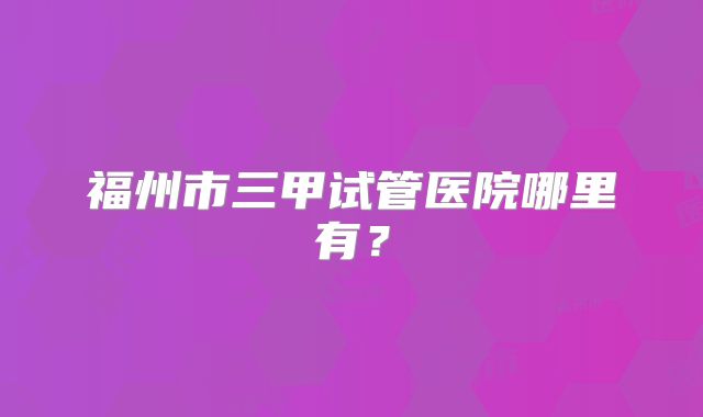 福州市三甲试管医院哪里有？