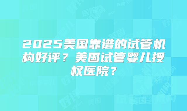 2025美国靠谱的试管机构好评？美国试管婴儿授权医院？
