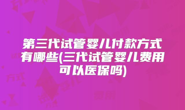 第三代试管婴儿付款方式有哪些(三代试管婴儿费用可以医保吗)